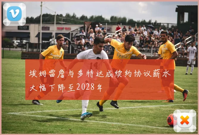 埃姆雷詹与多特达成续约协议薪水大幅下降至2028年