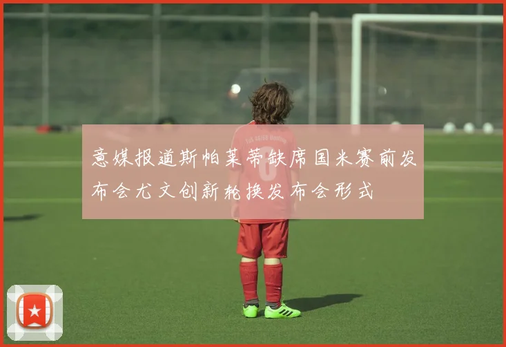 意媒报道斯帕莱蒂缺席国米赛前发布会尤文创新轮换发布会形式