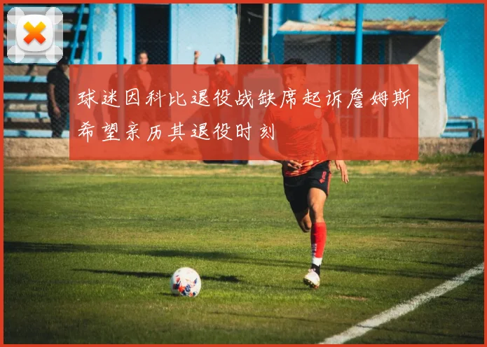 球迷因科比退役战缺席起诉詹姆斯希望亲历其退役时刻