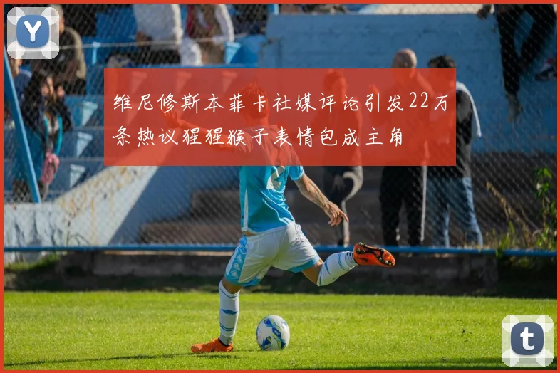 维尼修斯本菲卡社媒评论引发22万条热议猩猩猴子表情包成主角