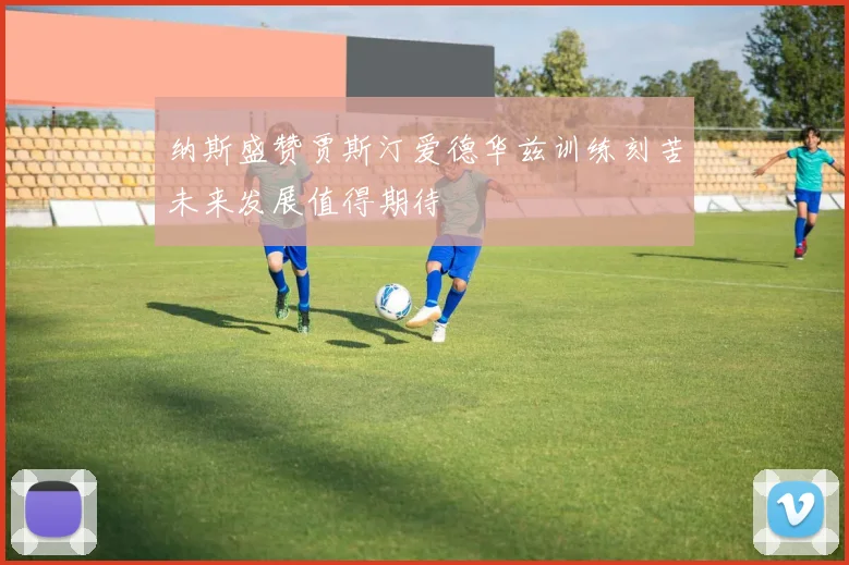 纳斯盛赞贾斯汀爱德华兹训练刻苦未来发展值得期待