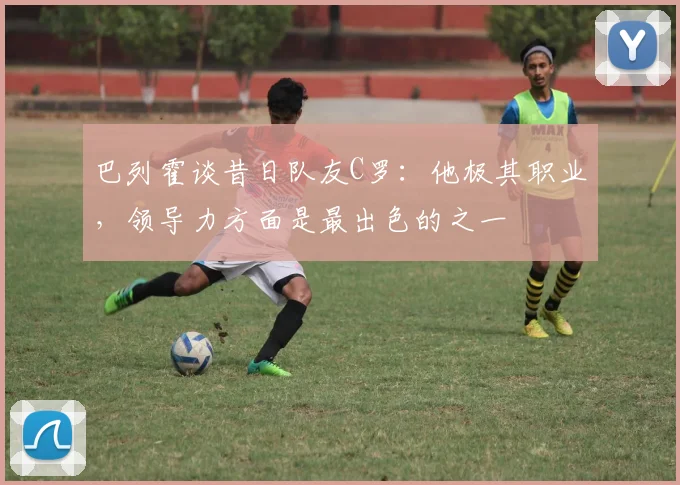 巴列霍谈昔日队友C罗：他极其职业，领导力方面是最出色的之一