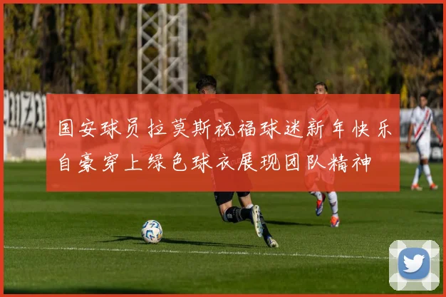 国安球员拉莫斯祝福球迷新年快乐自豪穿上绿色球衣展现团队精神