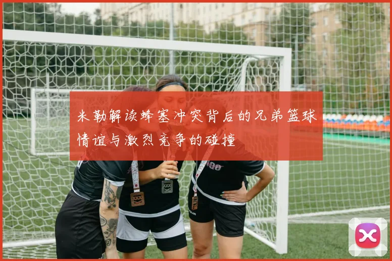 米勒解读蜂塞冲突背后的兄弟篮球情谊与激烈竞争的碰撞