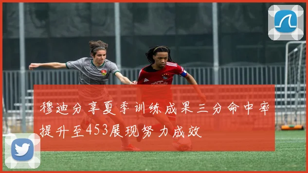 穆迪分享夏季训练成果三分命中率提升至453展现努力成效