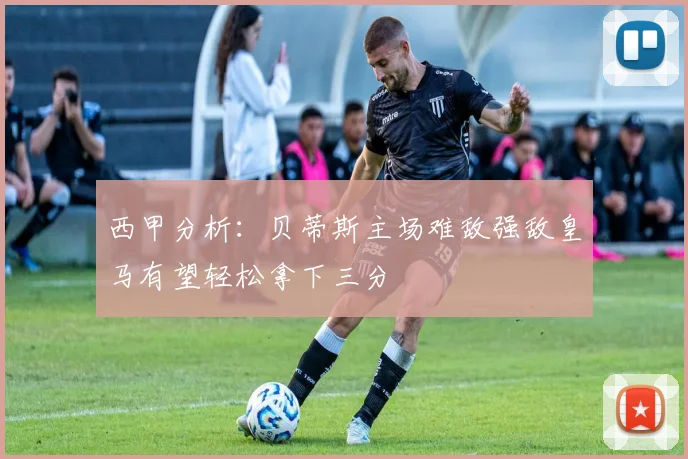 西甲分析：贝蒂斯主场难敌强敌皇马有望轻松拿下三分