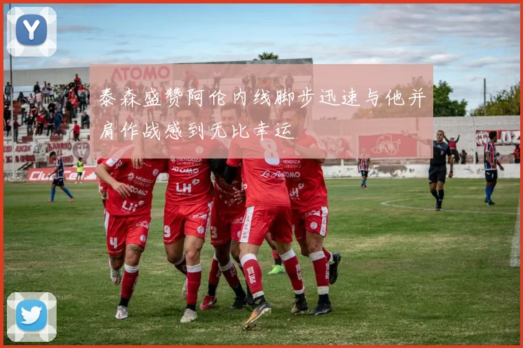 泰森盛赞阿伦内线脚步迅速与他并肩作战感到无比幸运