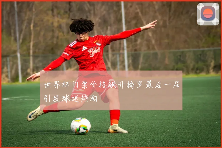 世界杯门票价格飙升梅罗最后一届引发球迷热潮
