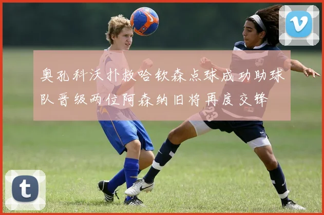 奥孔科沃扑救哈钦森点球成功助球队晋级两位阿森纳旧将再度交锋