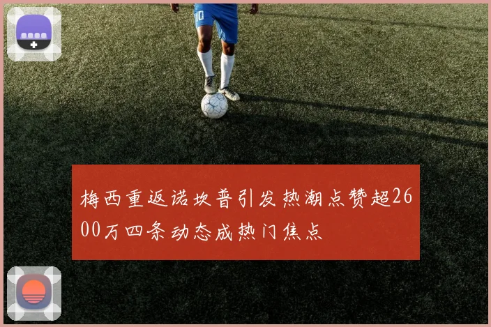 梅西重返诺坎普引发热潮点赞超2600万四条动态成热门焦点