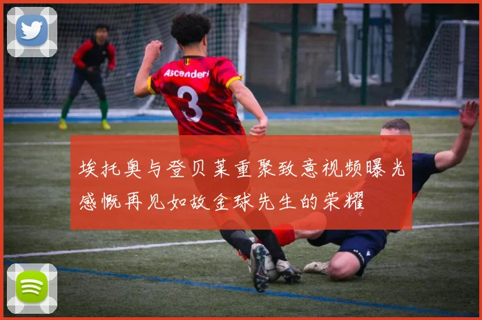 埃托奥与登贝莱重聚致意视频曝光感慨再见如故金球先生的荣耀