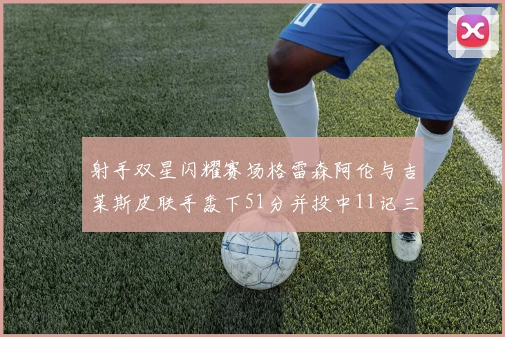 射手双星闪耀赛场格雷森阿伦与吉莱斯皮联手轰下51分并投中11记三分球