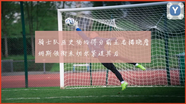骑士队历史场均得分前五名揭晓詹姆斯领衔米切尔紧追其后