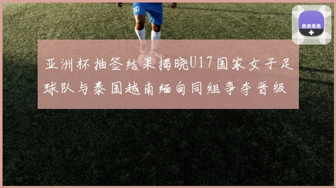 亚洲杯抽签结果揭晓U17国家女子足球队与泰国越南缅甸同组争夺晋级资格