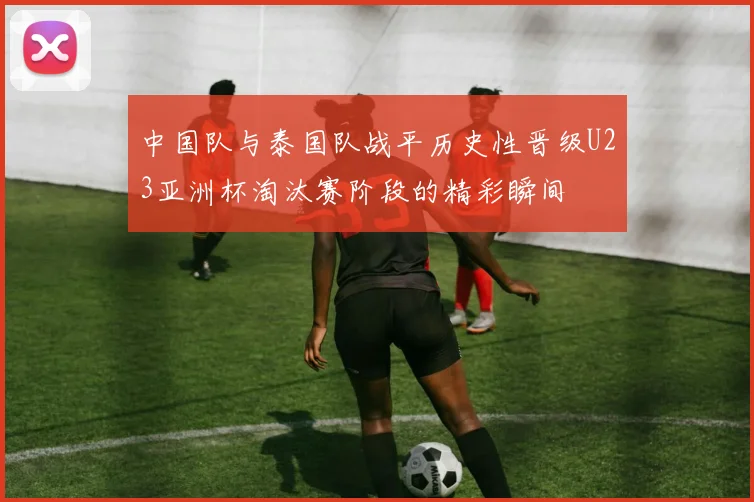中国队与泰国队战平历史性晋级U23亚洲杯淘汰赛阶段的精彩瞬间