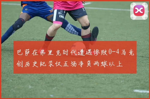 巴萨在弗里克时代遭遇惨败0-4马竞创历史纪录仅五场净负两球以上