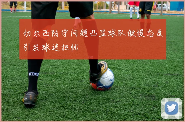 切尔西防守问题凸显球队傲慢态度引发球迷担忧