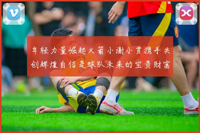 年轻力量崛起火箭小谢小贾携手共创辉煌自信是球队未来的宝贵财富