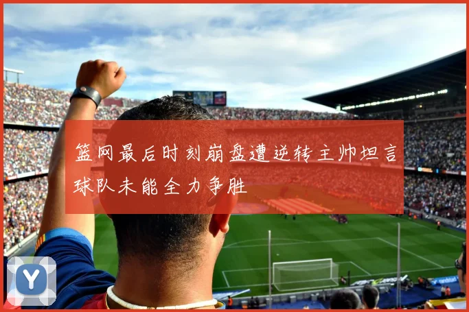 篮网最后时刻崩盘遭逆转主帅坦言球队未能全力争胜