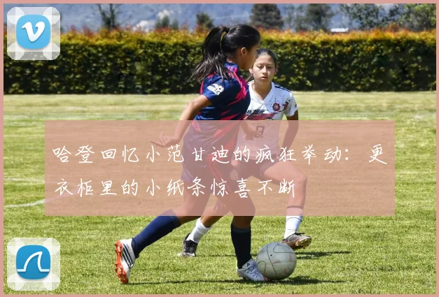 哈登回忆小范甘迪的疯狂举动：更衣柜里的小纸条惊喜不断