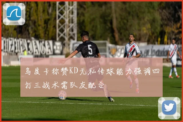 乌度卡称赞KD无私传球能力强调四打三战术需队友配合