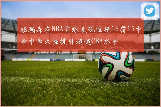 杨瀚森在NBA罚球表现惊艳16罚15中命中率大幅提升超越CBA水平